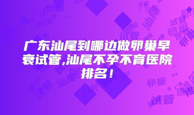 广东汕尾到哪边做卵巢早衰试管,汕尾不孕不育医院排名！