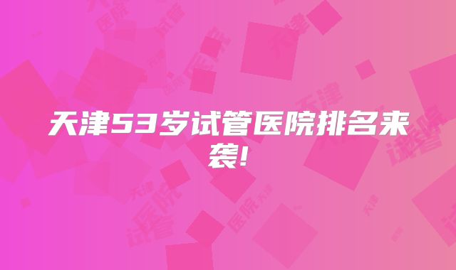 天津53岁试管医院排名来袭!