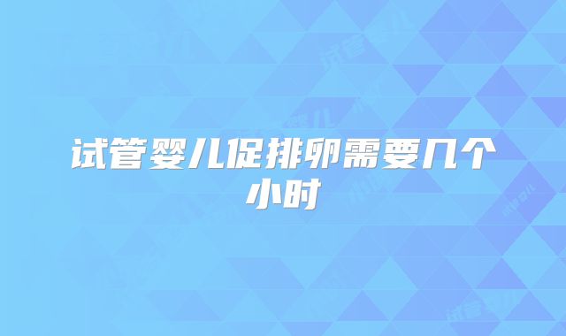 试管婴儿促排卵需要几个小时