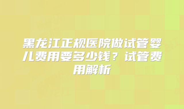 黑龙江正规医院做试管婴儿费用要多少钱？试管费用解析