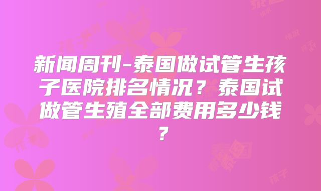 新闻周刊-泰国做试管生孩子医院排名情况？泰国试做管生殖全部费用多少钱？