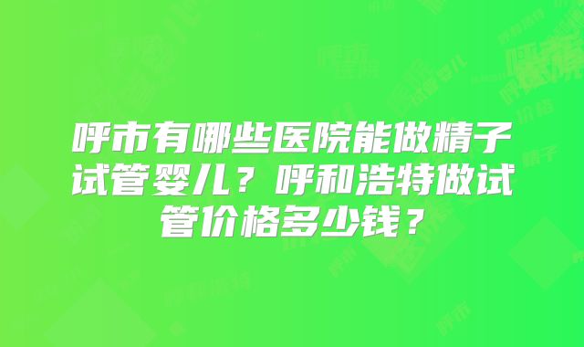 呼市有哪些医院能做精子试管婴儿？呼和浩特做试管价格多少钱？