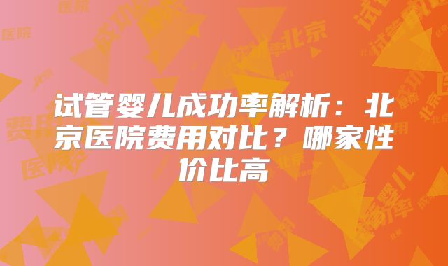 试管婴儿成功率解析：北京医院费用对比？哪家性价比高