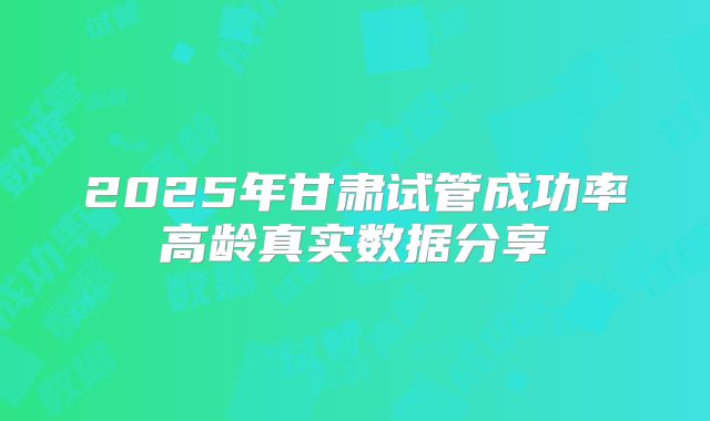 2025年甘肃试管成功率高龄真实数据分享