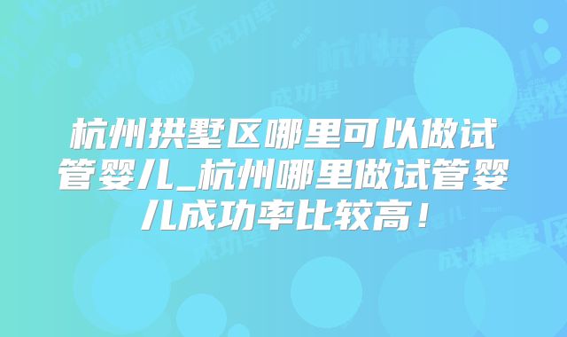 杭州拱墅区哪里可以做试管婴儿_杭州哪里做试管婴儿成功率比较高!