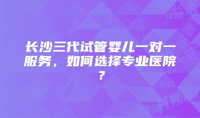 长沙三代试管婴儿一对一服务，如何选择专业医院？