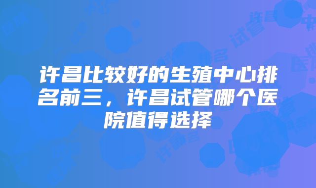 许昌比较好的生殖中心排名前三,许昌试管哪个医院值得选择
