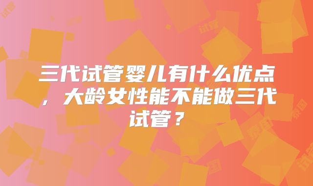 三代试管婴儿有什么优点，大龄女性能不能做三代试管？