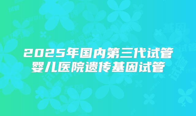 2025年国内第三代试管婴儿医院遗传基因试管