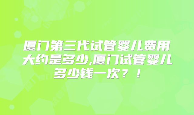 厦门第三代试管婴儿费用大约是多少,厦门试管婴儿多少钱一次？！