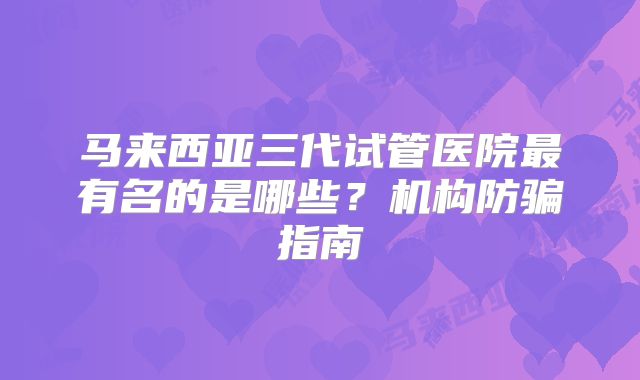马来西亚三代试管医院最有名的是哪些？机构防骗指南
