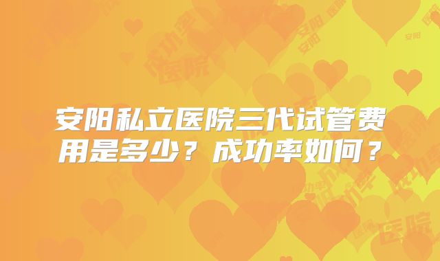 安阳私立医院三代试管费用是多少？成功率如何？