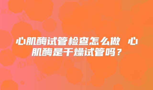 心肌酶试管检查怎么做 心肌酶是干燥试管吗？