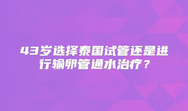 43岁选择泰国试管还是进行输卵管通水治疗？