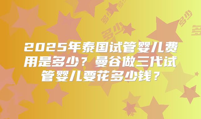 2025年泰国试管婴儿费用是多少？曼谷做三代试管婴儿要花多少钱？
