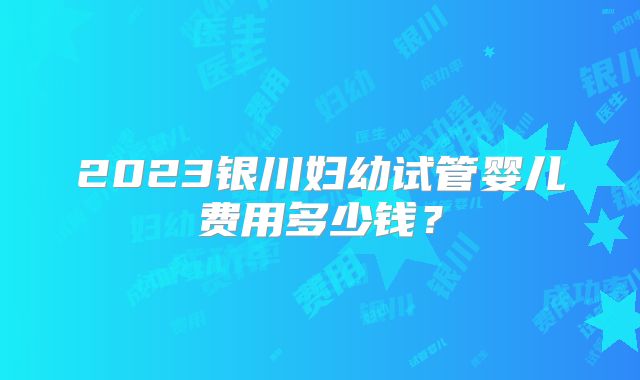 2023银川妇幼试管婴儿费用多少钱?