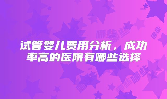 试管婴儿费用分析，成功率高的医院有哪些选择