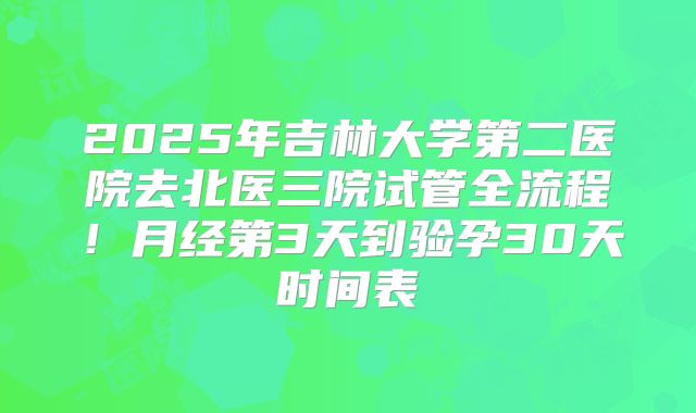 2025年吉林大学第二医院去北医三院试管全流程！月经第3天到验孕30天时间表