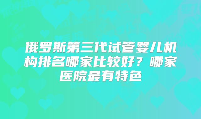 俄罗斯第三代试管婴儿机构排名哪家比较好？哪家医院最有特色