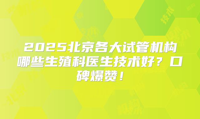 2025北京各大试管机构哪些生殖科医生技术好？口碑爆赞！