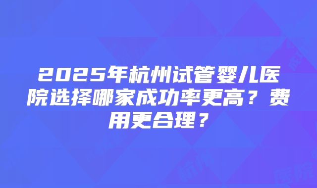 2025年杭州试管婴儿医院选择哪家成功率更高？费用更合理？