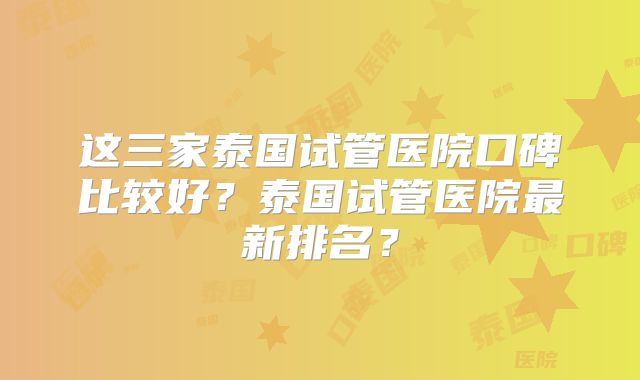 这三家泰国试管医院口碑比较好?泰国试管医院最新排名?