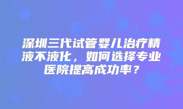 深圳三代试管婴儿治疗精液不液化，如何选择专业医院提高成功率？