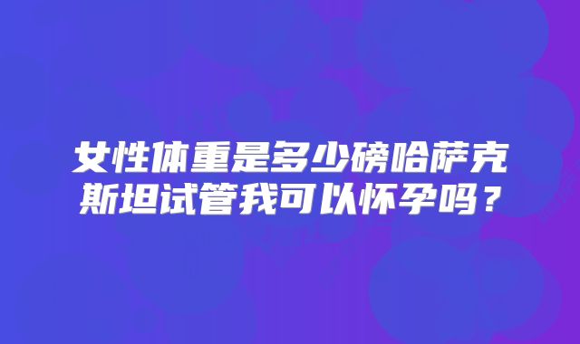 女性体重是多少磅哈萨克斯坦试管我可以怀孕吗？