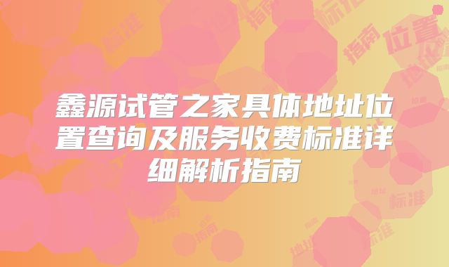 鑫源试管之家具体地址位置查询及服务收费标准详细解析指南