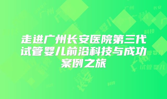 走进广州长安医院第三代试管婴儿前沿科技与成功案例之旅