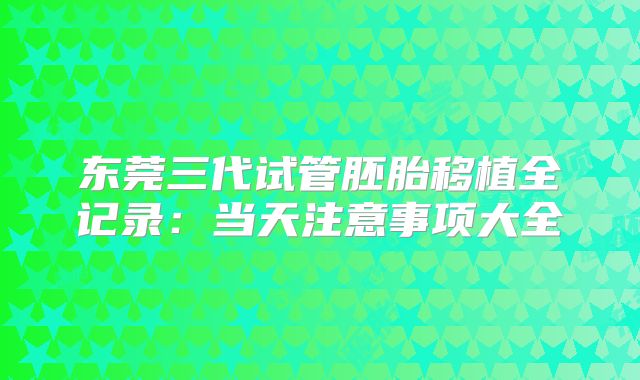 东莞三代试管胚胎移植全记录：当天注意事项大全