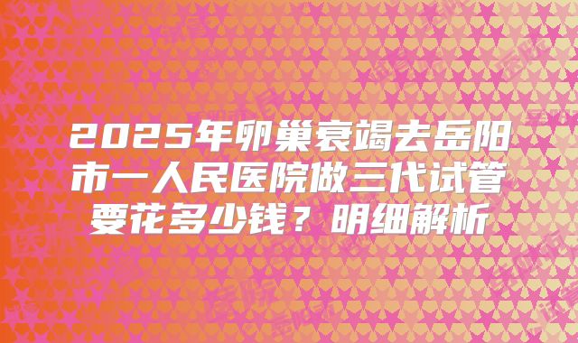 2025年卵巢衰竭去岳阳市一人民医院做三代试管要花多少钱?明细解析