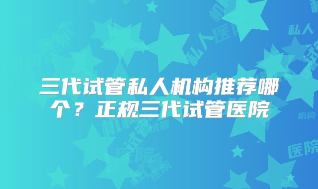 三代试管私人机构推荐哪个？正规三代试管医院