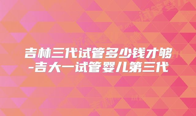 吉林三代试管多少钱才够-吉大一试管婴儿第三代