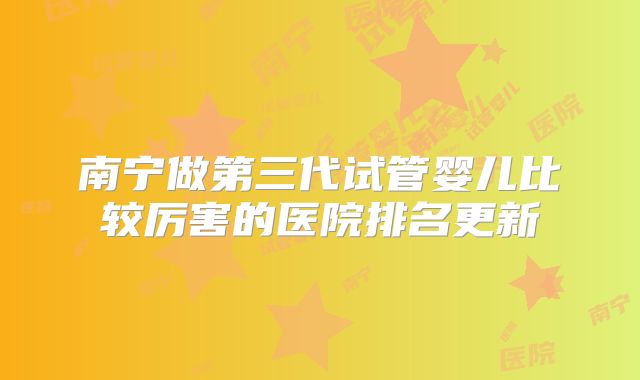 南宁做第三代试管婴儿比较厉害的医院排名更新