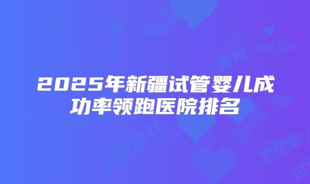 2025年新疆试管婴儿成功率领跑医院排名