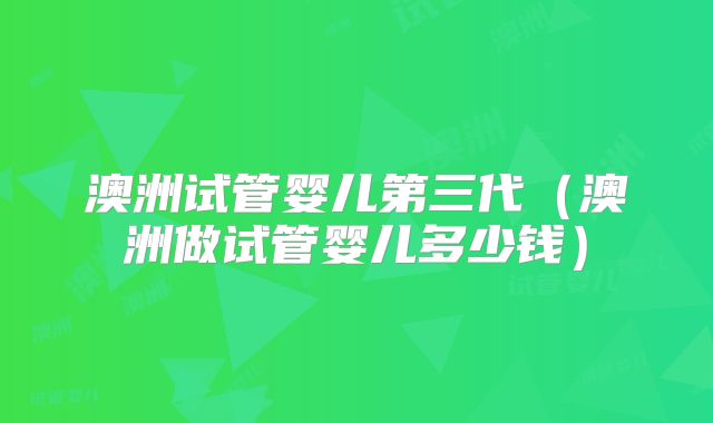 澳洲试管婴儿第三代（澳洲做试管婴儿多少钱）