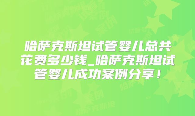 哈萨克斯坦试管婴儿总共花费多少钱_哈萨克斯坦试管婴儿成功案例分享！