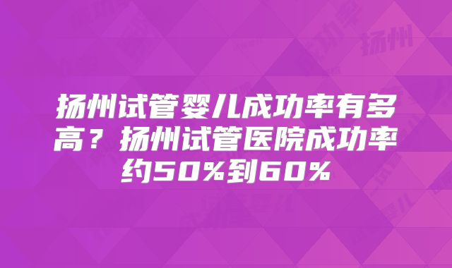 扬州试管婴儿成功率有多高？扬州试管医院成功率约50%到60%