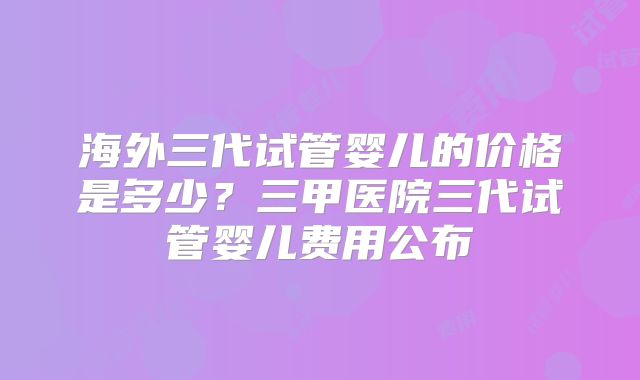 海外三代试管婴儿的价格是多少？三甲医院三代试管婴儿费用公布
