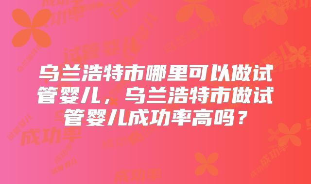 乌兰浩特市哪里可以做试管婴儿,乌兰浩特市做试管婴儿成功率高吗?