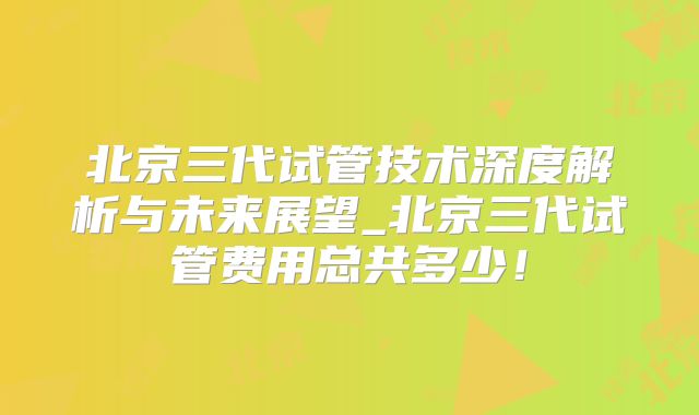 北京三代试管技术深度解析与未来展望_北京三代试管费用总共多少！