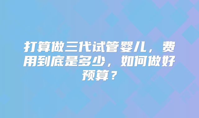 打算做三代试管婴儿，费用到底是多少，如何做好预算？