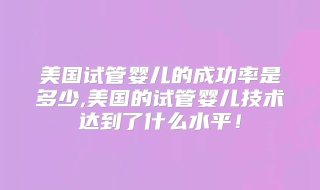 美国试管婴儿的成功率是多少,美国的试管婴儿技术达到了什么水平!