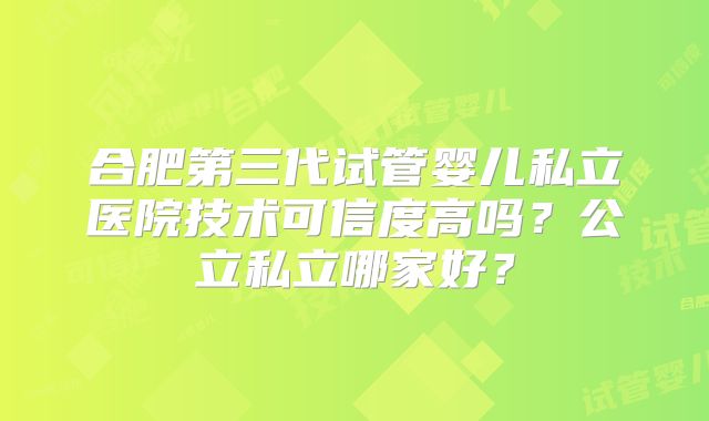 合肥第三代试管婴儿私立医院技术可信度高吗？公立私立哪家好？