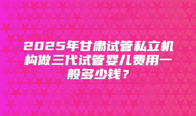 2025年甘肃试管私立机构做三代试管婴儿费用一般多少钱？