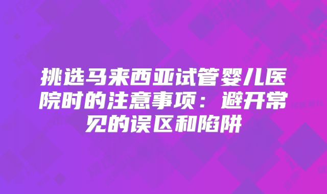 挑选马来西亚试管婴儿医院时的注意事项：避开常见的误区和陷阱