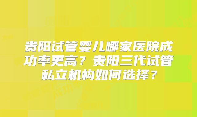 贵阳试管婴儿哪家医院成功率更高？贵阳三代试管私立机构如何选择？