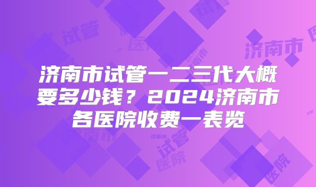 济南市试管一二三代大概要多少钱?2024济南市各医院收费一表览