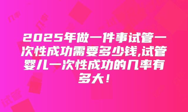 2025年做一件事试管一次性成功需要多少钱,试管婴儿一次性成功的几率有多大!